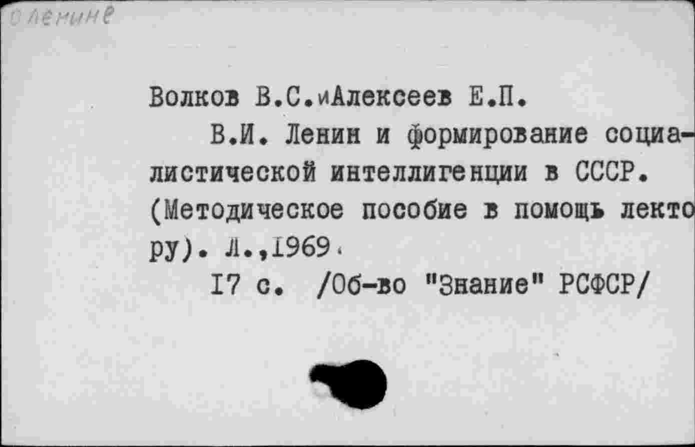 ﻿Волков В.С.иАлексеев Е.П.
В.И. Ленин и формирование социалистической интеллигенции в СССР. (Методическое пособие в помощь лекто ру). Л.,1969.
17 с. /Об-во "Знание” РСФСР/